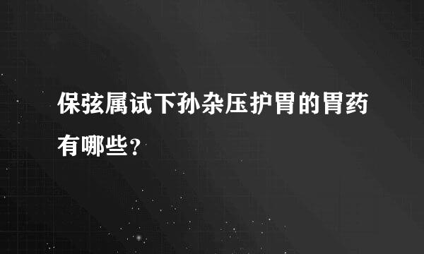 保弦属试下孙杂压护胃的胃药有哪些？