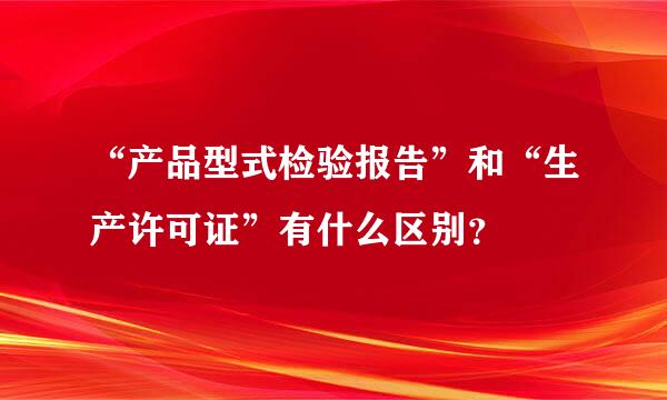 “产品型式检验报告”和“生产许可证”有什么区别？