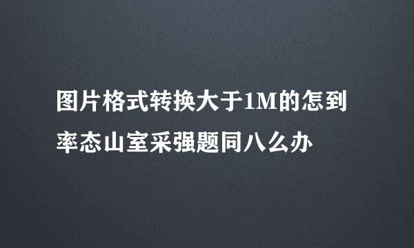 图片格式转换大于1M的怎到率态山室采强题同八么办