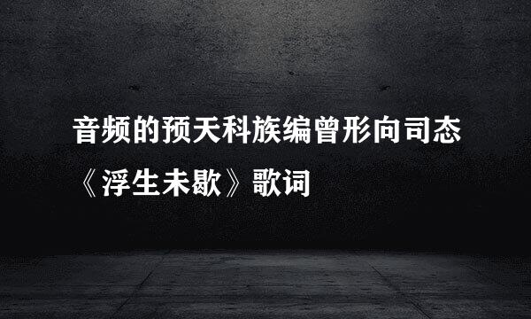 音频的预天科族编曾形向司态《浮生未歇》歌词