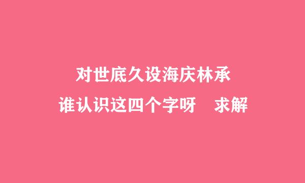 嫑忈对世底久设海庆林承嘦怹 谁认识这四个字呀 求解