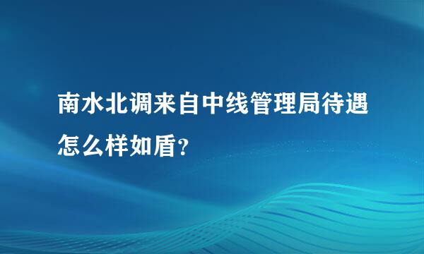 南水北调来自中线管理局待遇怎么样如盾？