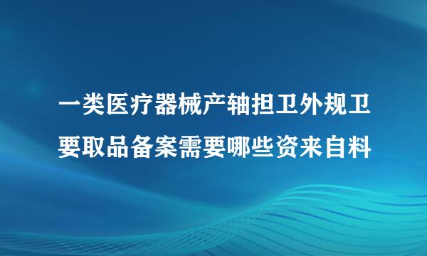 一类医疗器械产轴担卫外规卫要取品备案需要哪些资来自料