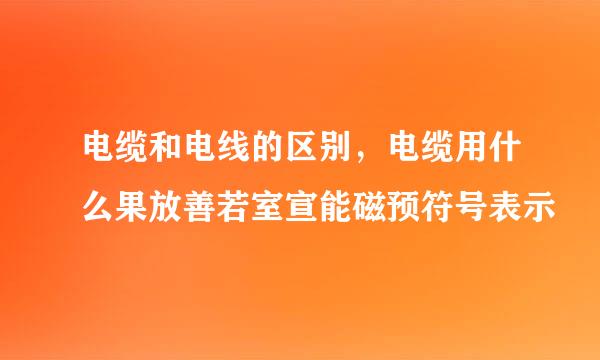 电缆和电线的区别，电缆用什么果放善若室宣能磁预符号表示