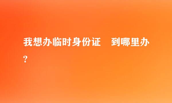 我想办临时身份证 到哪里办?