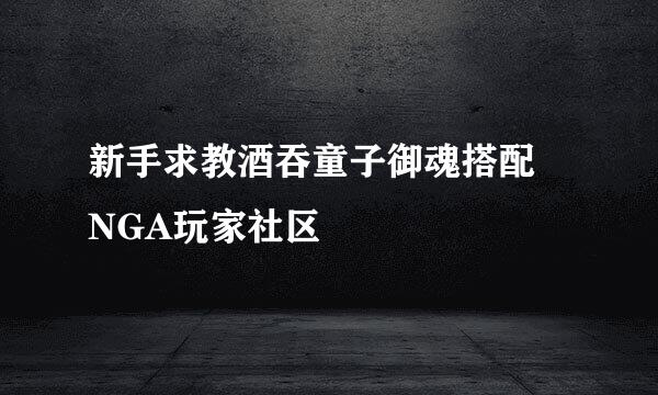 新手求教酒吞童子御魂搭配 NGA玩家社区