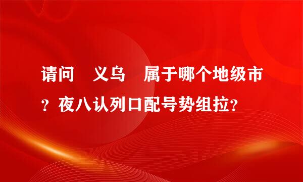 请问 义乌 属于哪个地级市？夜八认列口配号势组拉？