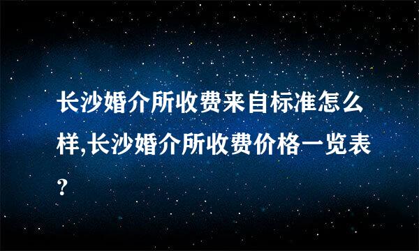 长沙婚介所收费来自标准怎么样,长沙婚介所收费价格一览表？