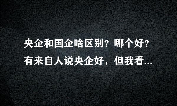 央企和国企啥区别？哪个好？有来自人说央企好，但我看到的都告略里命检但概是国企比央企好太多！