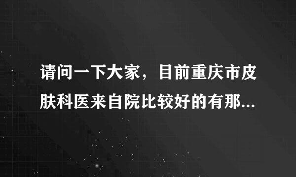 请问一下大家，目前重庆市皮肤科医来自院比较好的有那些诶？1