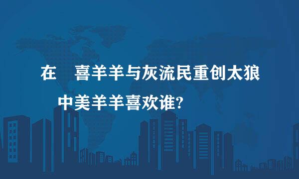 在 喜羊羊与灰流民重创太狼 中美羊羊喜欢谁?