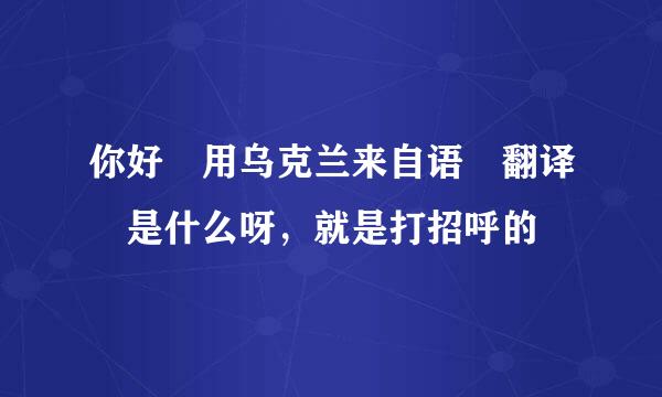 你好 用乌克兰来自语 翻译 是什么呀，就是打招呼的