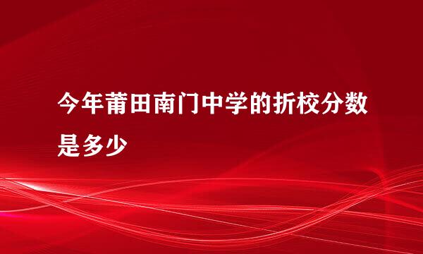 今年莆田南门中学的折校分数是多少