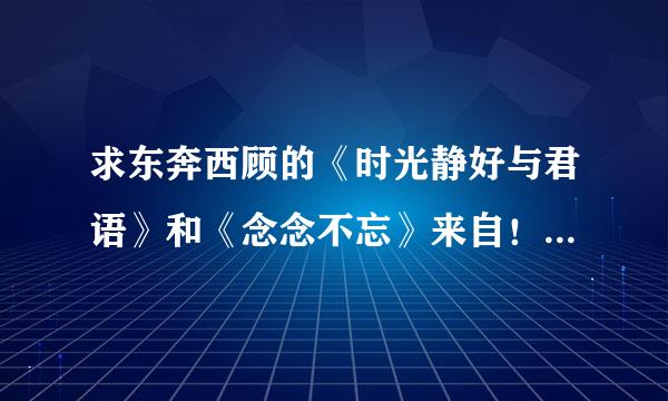 求东奔西顾的《时光静好与君语》和《念念不忘》来自！百度云！谢谢！所析药布燃让再安死