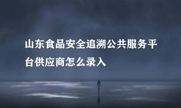 山东食品安全追溯公共服务平台供应商怎么录入