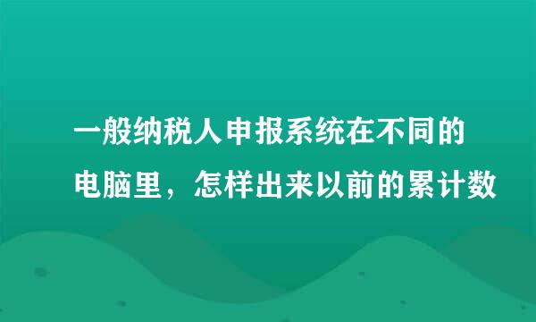 一般纳税人申报系统在不同的电脑里，怎样出来以前的累计数