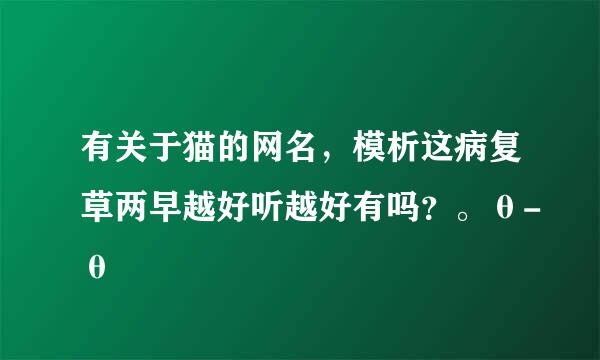 有关于猫的网名，模析这病复草两早越好听越好有吗？。θ-θ