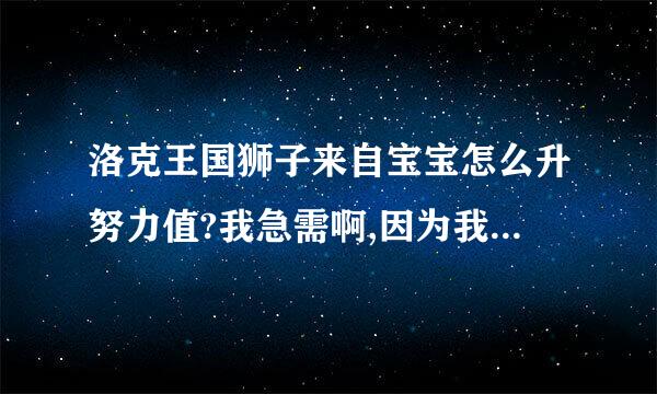 洛克王国狮子来自宝宝怎么升努力值?我急需啊,因为我鉴定了,悲剧!!所以我要刷出来,要不然浪360问答费了!!!!