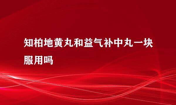 知柏地黄丸和益气补中丸一块服用吗