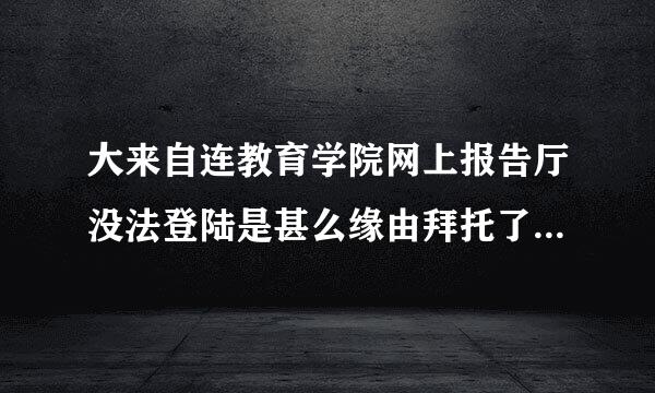 大来自连教育学院网上报告厅没法登陆是甚么缘由拜托了各位 谢谢