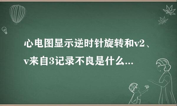 心电图显示逆时针旋转和v2、v来自3记录不良是什么意360问答思