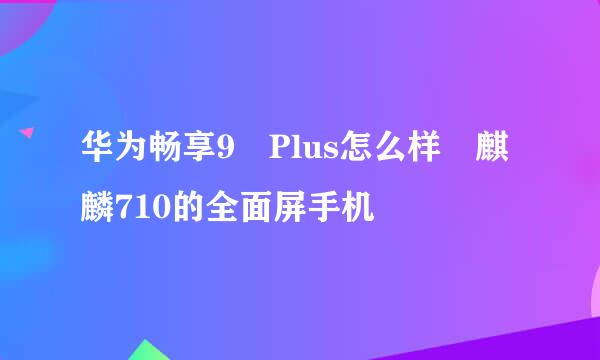 华为畅享9 Plus怎么样 麒麟710的全面屏手机