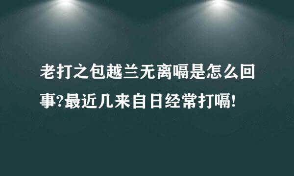 老打之包越兰无离嗝是怎么回事?最近几来自日经常打嗝!