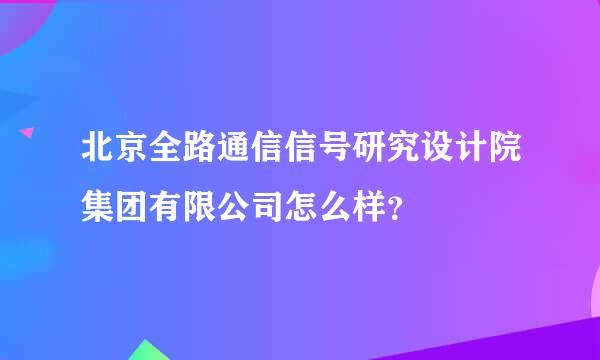 北京全路通信信号研究设计院集团有限公司怎么样？