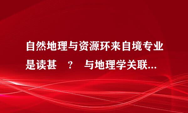 自然地理与资源环来自境专业是读甚麼? 与地理学关联大吗? 谢谢!