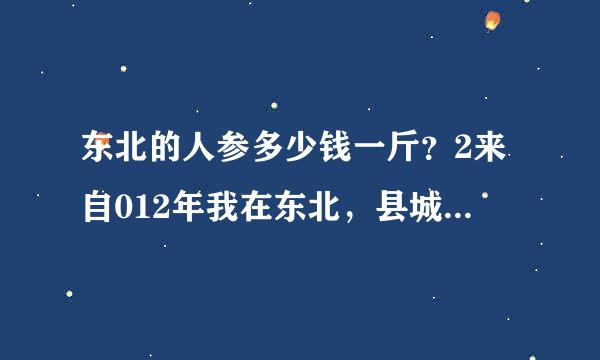 东北的人参多少钱一斤？2来自012年我在东北，县城到处是卖人参的店铺，那个时候，干人参价格几乎都在20