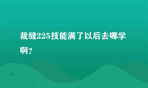 裁缝225技能满了以后去哪学啊？