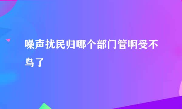 噪声扰民归哪个部门管啊受不鸟了