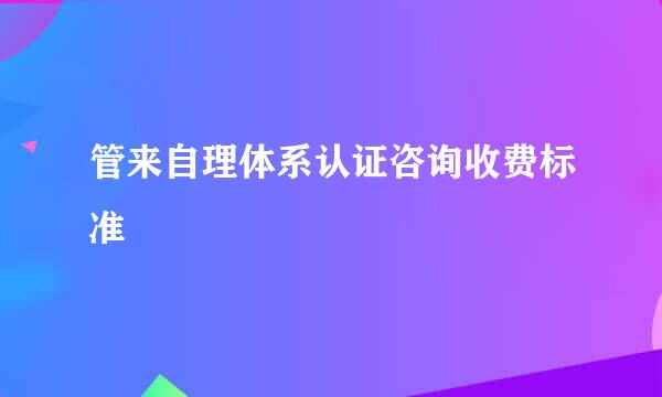 管来自理体系认证咨询收费标准