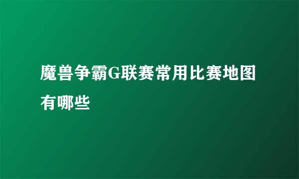 魔兽争霸G联赛常用比赛地图有哪些