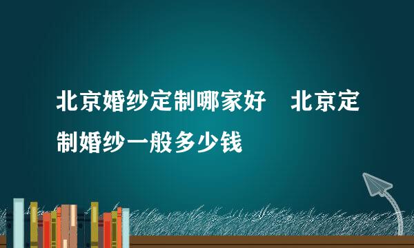 北京婚纱定制哪家好 北京定制婚纱一般多少钱