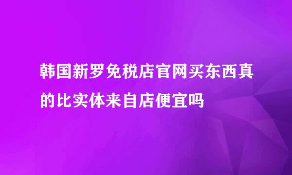 韩国新罗免税店官网买东西真的比实体来自店便宜吗