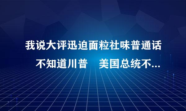 我说大评迅迫面粒社味普通话 不知道川普 美国总统不是布什么 是什么梗