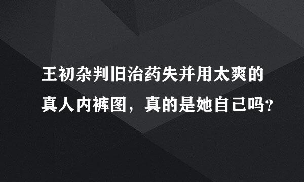 王初杂判旧治药失并用太爽的真人内裤图，真的是她自己吗？