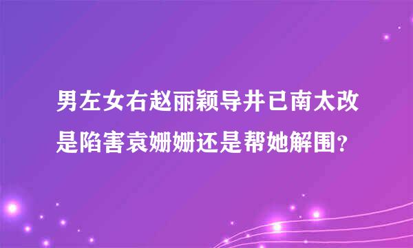 男左女右赵丽颖导井已南太改是陷害袁姗姗还是帮她解围？