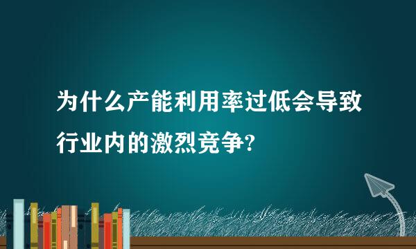 为什么产能利用率过低会导致行业内的激烈竞争?