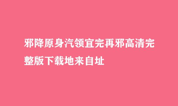 邪降原身汽领宜完再邪高清完整版下载地来自址