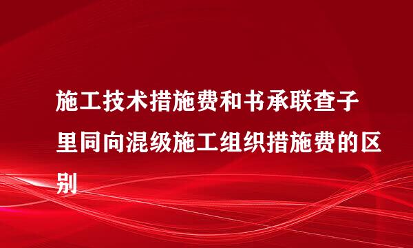 施工技术措施费和书承联查子里同向混级施工组织措施费的区别