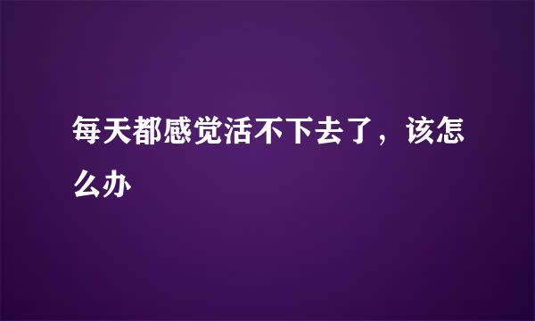 每天都感觉活不下去了，该怎么办