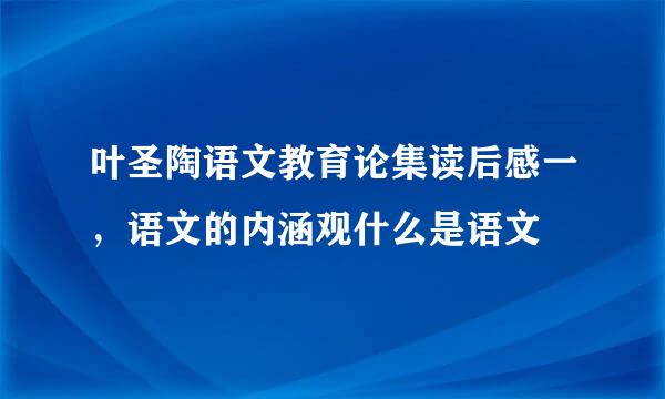 叶圣陶语文教育论集读后感一，语文的内涵观什么是语文