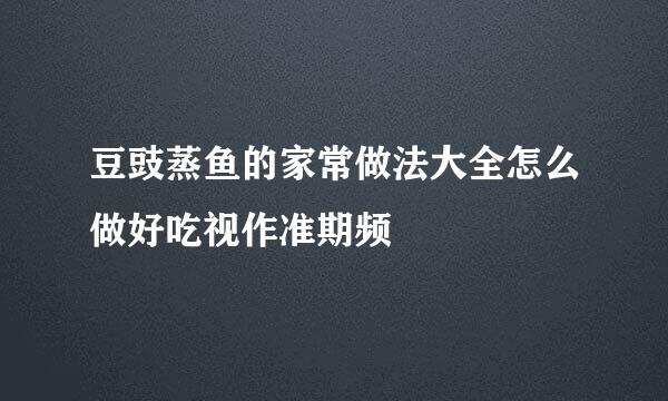 豆豉蒸鱼的家常做法大全怎么做好吃视作准期频