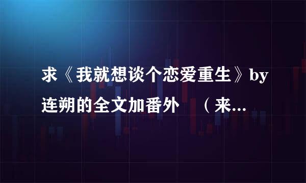 求《我就想谈个恋爱重生》by连朔的全文加番外 （来自番外一共有六篇）急求(･∀･)