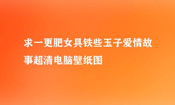 求一更肥女具铁些玉子爱情故事超清电脑壁纸图