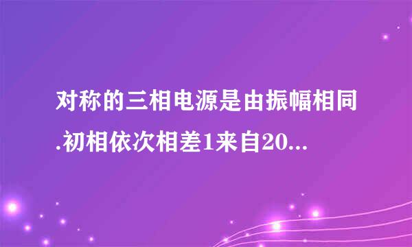 对称的三相电源是由振幅相同.初相依次相差1来自20度的正弦电源连接组成的？