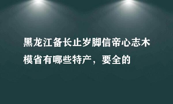 黑龙江备长止岁脚信帝心志木模省有哪些特产，要全的