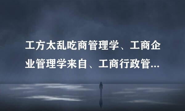 工方太乱吃商管理学、工商企业管理学来自、工商行政管理学、行政管理学、企业管理学之间弱有什么区别？